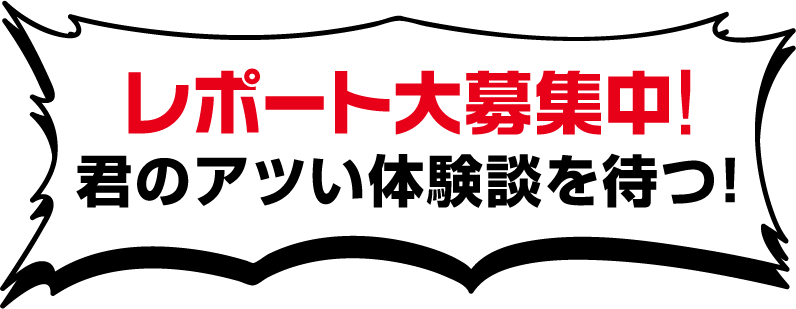 レポート大募集中！君のアツい体験談を待つ！